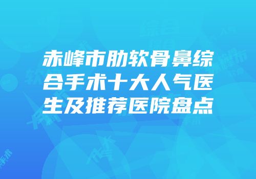赤峰市肋软骨鼻综合手术十大人气医生及推荐医院盘点