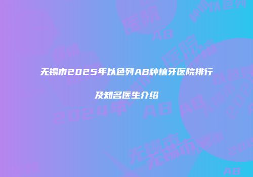 无锡市2025年以色列AB种植牙医院排行及知名医生介绍