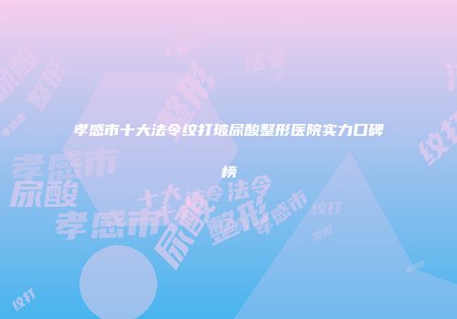 孝感市十大法令纹打玻尿酸整形医院实力口碑榜
