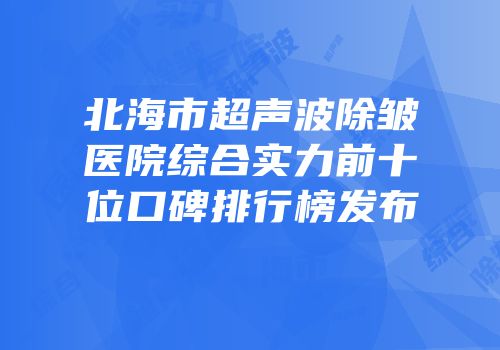 北海市超声波除皱医院综合实力前十位口碑排行榜发布