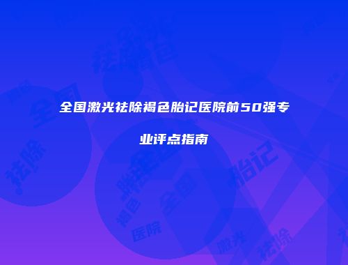 全国激光祛除褐色胎记医院前50强专业评点指南