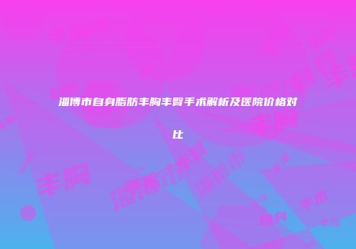 淄博市自身脂肪丰胸丰臀手术解析及医院价格对比