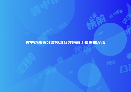 晋中市根管牙套领域口碑榜前十强医生介绍