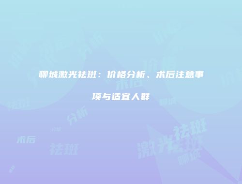 聊城激光祛斑：价格分析、术后注意事项与适宜人群