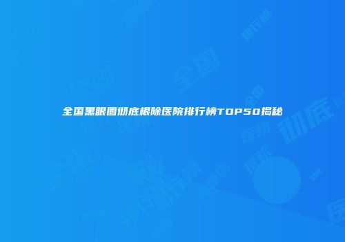 全国黑眼圈彻底根除医院排行榜TOP50揭秘