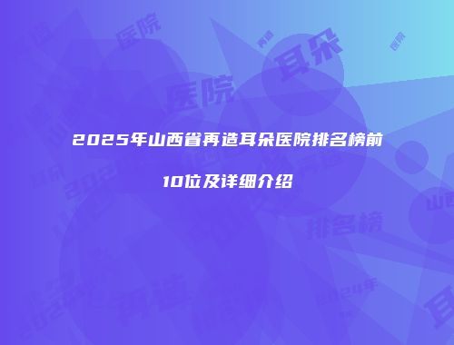 2025年山西省再造耳朵医院排名榜前10位及详细介绍