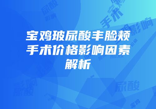 宝鸡玻尿酸丰脸颊手术价格影响因素解析