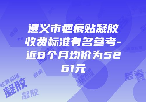 遵义市疤痕贴凝胶收费标准有名参考-近8个月均价为5261元