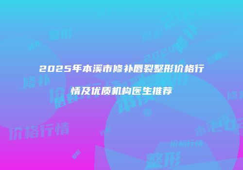 2025年本溪市修补唇裂整形价格行情及优质机构医生推荐