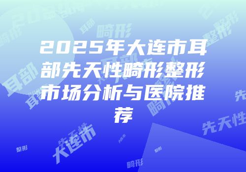 2025年大连市耳部先天性畸形整形市场分析与医院推荐