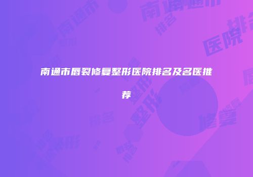 南通市唇裂修复整形医院排名及名医推荐