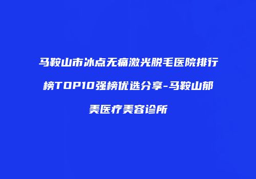 马鞍山市冰点无痛激光脱毛医院排行榜TOP10强榜优选分享-马鞍山郁美医疗美容诊所