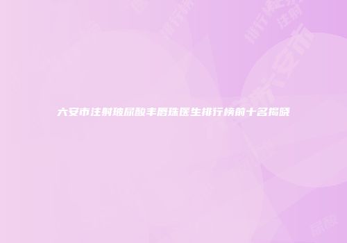 六安市注射玻尿酸丰唇珠医生排行榜前十名揭晓