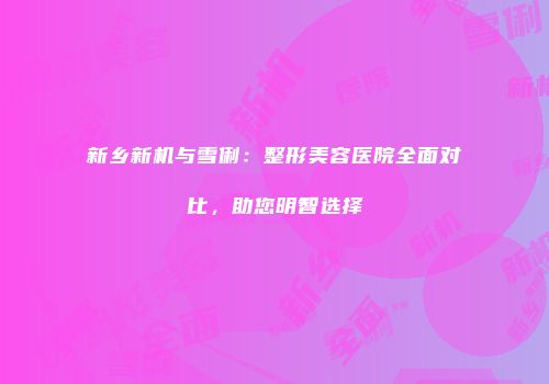 新乡新机与雪俐：整形美容医院全面对比，助您明智选择