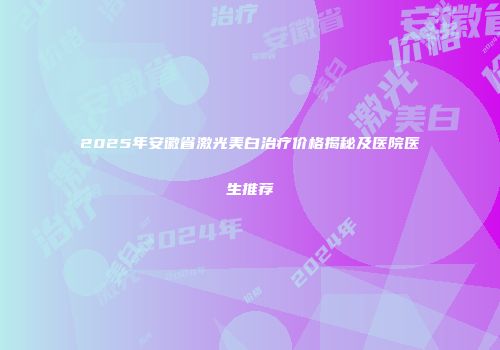 2025年安徽省激光美白治疗价格揭秘及医院医生推荐