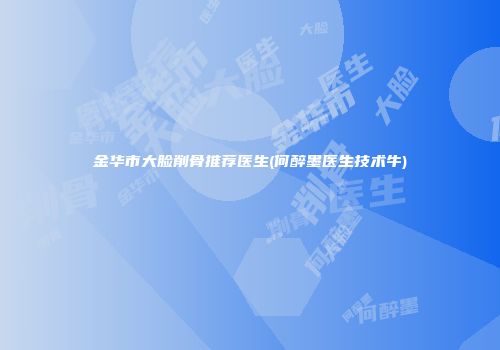 金华市大脸削骨推荐医生(何醉墨医生技术牛)