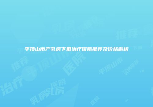 平顶山市产乳房下垂治疗医院推荐及价格解析