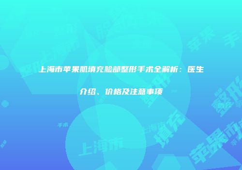 上海市苹果肌填充脸部整形手术全解析：医生介绍、价格及注意事项