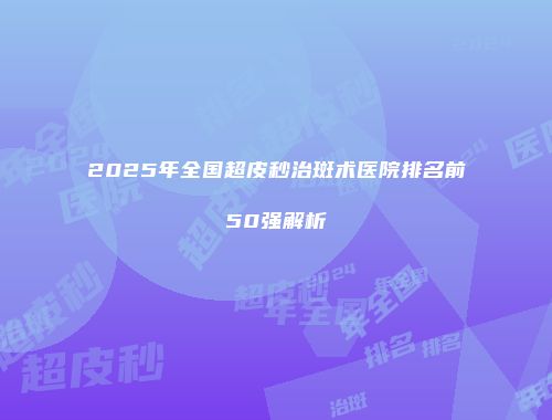2025年全国超皮秒治斑术医院排名前50强解析