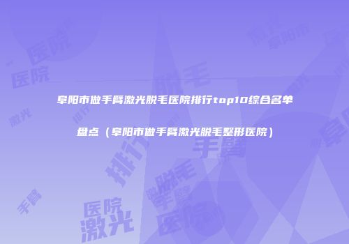 阜阳市做手臂激光脱毛医院排行top10综合名单盘点（阜阳市做手臂激光脱毛整形医院）