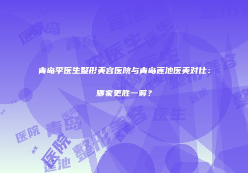 青岛李医生整形美容医院与青岛莲池医美对比：哪家更胜一筹？