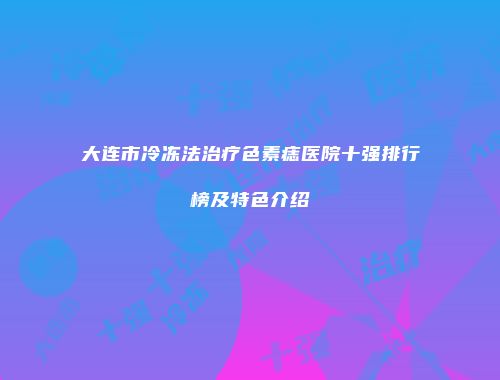 大连市冷冻法治疗色素痣医院十强排行榜及特色介绍