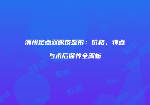 潮州定点双眼皮整形：价格、特点与术后保养全解析