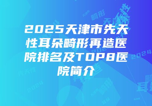 2025天津市先天性耳朵畸形再造医院排名及TOP8医院简介
