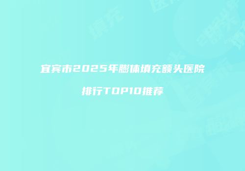 宜宾市2025年膨体填充额头医院排行TOP10推荐