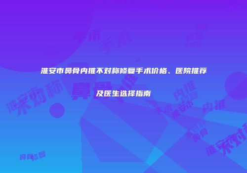 淮安市鼻骨内推不对称修复手术价格、医院推荐及医生选择指南