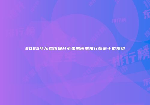 2025年东营市提升苹果肌医生排行榜前十位揭晓