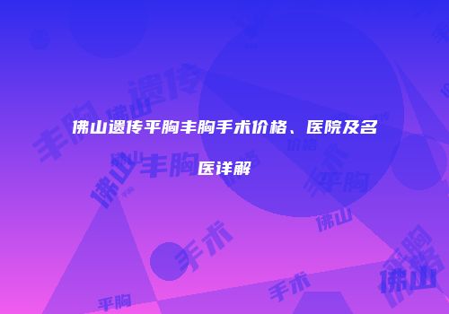 佛山遗传平胸丰胸手术价格、医院及名医详解