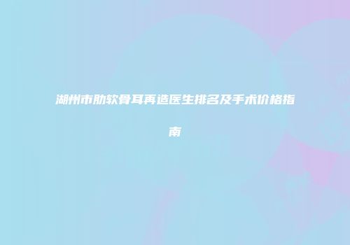 湖州市肋软骨耳再造医生排名及手术价格指南