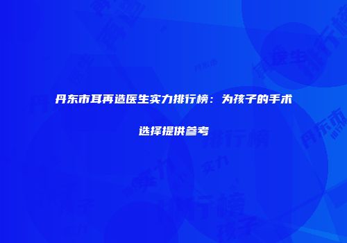 丹东市耳再造医生实力排行榜：为孩子的手术选择提供参考