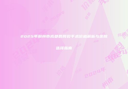2025年荆州市成都唇腭裂手术价格解析与医院选择指南