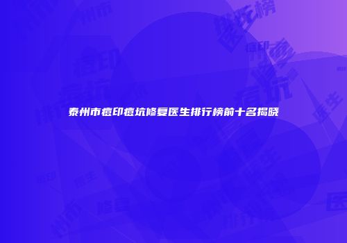 泰州市痘印痘坑修复医生排行榜前十名揭晓
