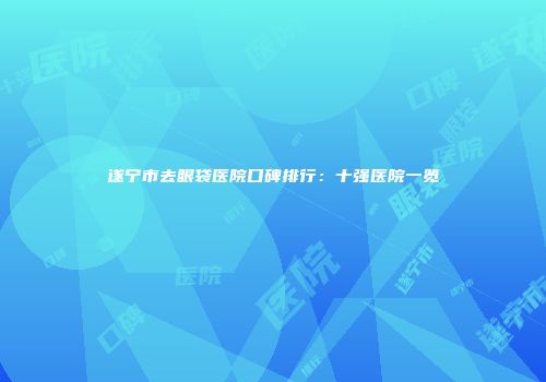 遂宁市去眼袋医院口碑排行：十强医院一览