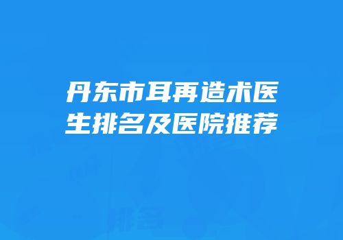 丹东市耳再造术医生排名及医院推荐