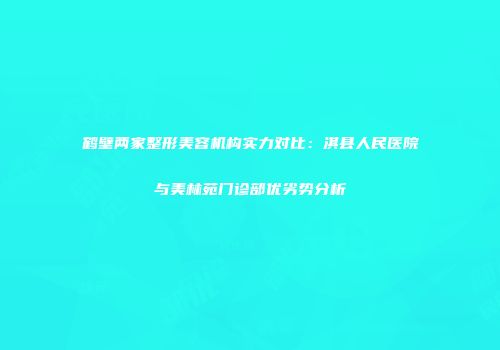 鹤壁两家整形美容机构实力对比：淇县人民医院与美林苑门诊部优劣势分析