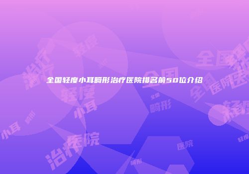 全国轻度小耳畸形治疗医院排名前50位介绍