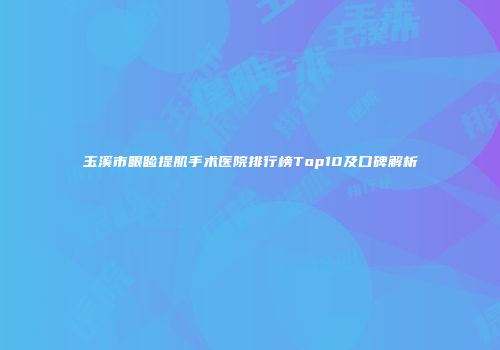 玉溪市眼睑提肌手术医院排行榜Top10及口碑解析