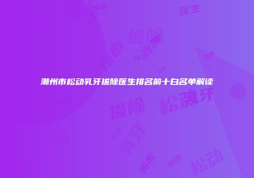 潮州市松动乳牙拔除医生排名前十白名单解读
