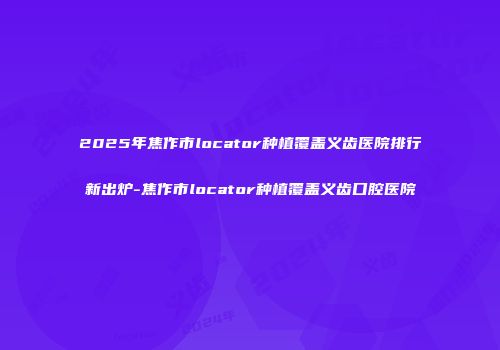 2025年焦作市locator种植覆盖义齿医院排行新出炉-焦作市locator种植覆盖义齿口腔医院