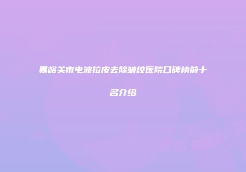 嘉峪关市电波拉皮去除皱纹医院口碑榜前十名介绍