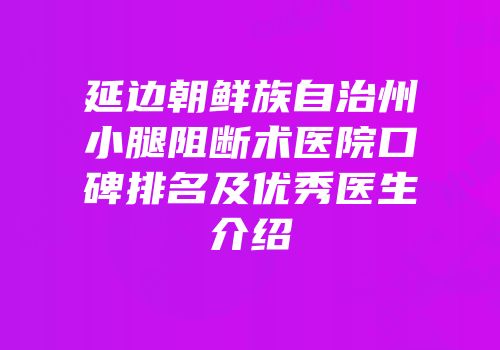 延边朝鲜族自治州小腿阻断术医院口碑排名及优秀医生介绍