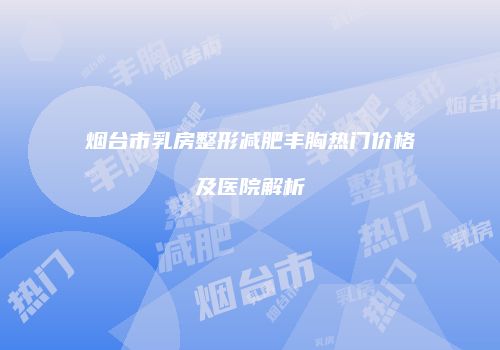 烟台市乳房整形减肥丰胸热门价格及医院解析