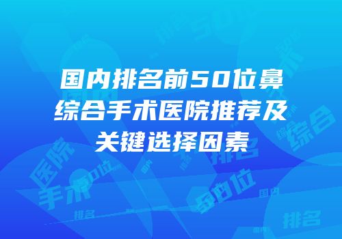 国内排名前50位鼻综合手术医院推荐及关键选择因素