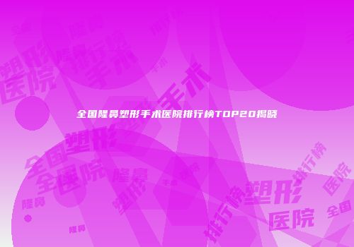 全国隆鼻塑形手术医院排行榜TOP20揭晓