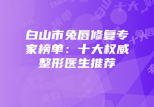 白山市兔唇修复专家榜单：十大权威整形医生推荐