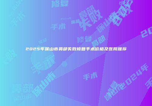 2025年保山市鼻部失败修复手术价格及医院推荐